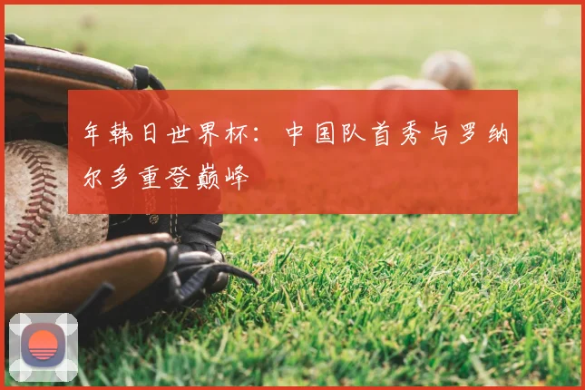 年韩日世界杯:中国队首秀与罗纳尔多重登巅峰