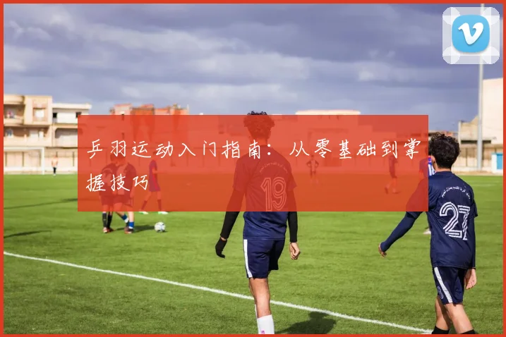 乒羽运动入门指南:从零基础到掌握技巧