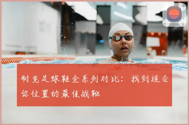 耐克足球鞋全系列对比:找到适合你位置的最佳战靴