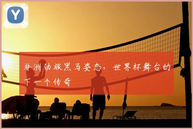 非洲劲旅黑马姿态，世界杯舞台的下一个传奇