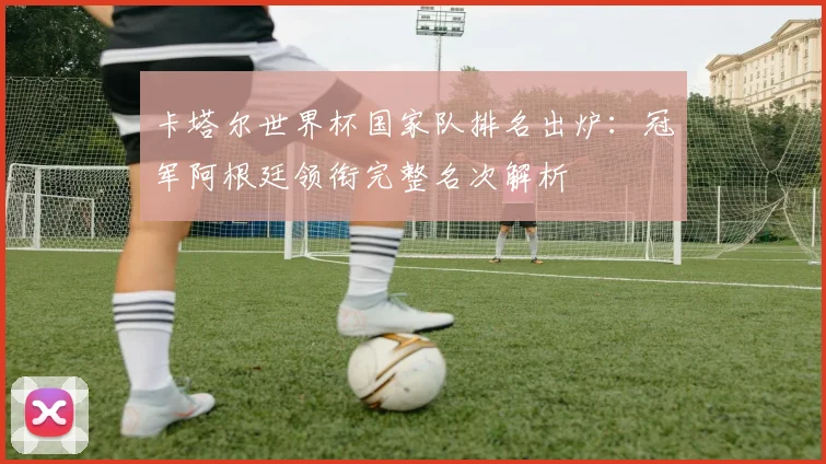 卡塔尔世界杯国家队排名出炉:冠军阿根廷领衔完整名次解析