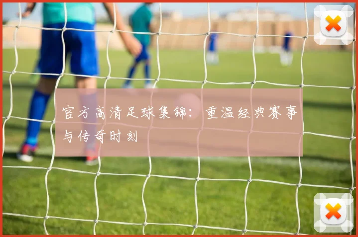 官方高清足球集锦：重温经典赛事与传奇时刻