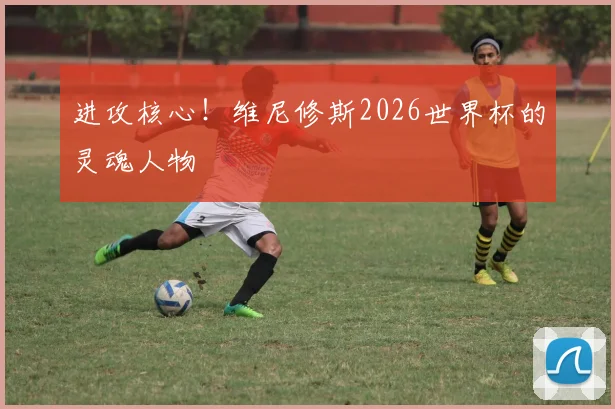 进攻核心！维尼修斯2026世界杯的灵魂人物